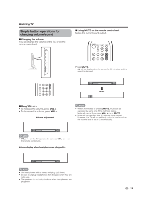 Page 1920
20
20
 19
Simple button operations for 
changing volume/sound
■ Changing the volume
You can change the volume on the TV, or on the 
remote control unit.
VOL
k/
l on the TV operates the same as VOL 
k/
l on 
the remote control unit.
■ Using VOL
k/
l 
 To increase the volume, press VOL
k.
 To decrease the volume, press VOL
l.
Volume display when headphones are plugged in.
Volume adjustment

∅3.5mm).

not in use.

plugged in.  
■ Using MUTE on the remote control unit
Mutes the current sound output....