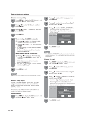 Page 24Adjust the antenna until
the level is 60 or higherSIGNAL STRENGTH
CHANNEL STRENGTH
str
Press 
a/
b to select “Antenna Setup Digital”, 
and then press ENTER.3
Channel Strength
 24
Basic adjustment settings
Antenna Setup Digital
In order to receive digital air broadcasts, you need 
a digital broadcast antenna. You can con rm the 
antenna con guration through the “Antenna Setup 
DIGITAL” screen.
If necessary, adjust the direction of the antenna to 
obtain the maximum signal strength.
Signal StrengthPress...