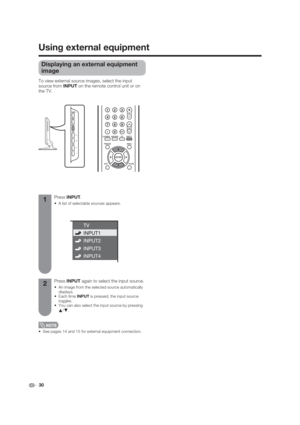 Page 30 30
Using external equipment
Displaying an external equipment 
image
To view external source images, select the input 
source from INPUT on the remote control unit or on 
the TV.
 See pages 14 and 15 for external equipment connection.
Press INPUT.
 A list of selectable sources appears.
Press INPUT again to select the input source.
 An image from the selected source automatically 
displays.
INPUT is pressed, the input source 
toggles.
 You can also select the input source by pressing 
a/
b.
1
2 