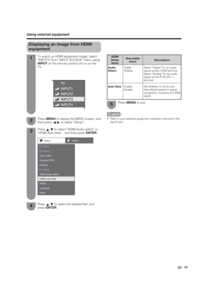 Page 31Setup Option 
PC Setup
HDMI Audio Select  Parental CTRL Input Label CH Setup EZ Setup
Position 
HDMI Auto View 
Language
Reset Rotate
 31
Displaying an image from HDMI 
equipment
To watch an HDMI equipment image, select 
“INPUT3” from “INPUT SOURCE” menu using 
INPUT on the remote control unit or on the 
TV. 
Press MENU to display the MENU screen, and 
then press 
c/
d to select “Setup”.
Press 
a/
b to select “HDMI Audio select” or 
“HDMI Auto View” , and then press ENTER.1
2
3
Press 
a/
b to select the...