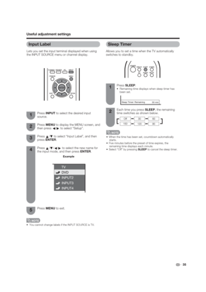 Page 35 35
Input Label
Lets you set the input terminal displayed when using 
the INPUT SOURCE menu or channel display.
Useful adjustment settings
Press 
a/
b/
c/
d to select the new name for 
the input mode, and then press ENTER.
Example
 You cannot change labels if the INPUT SOURCE is TV.
Press INPUT to select the desired input 
source.
Press MENU to display the MENU screen, and 
then press 
c/
d to select “Setup”.
Press 
a/
b to select “Input Label”, and then 
press ENTER.1
2
3
4
Press MENU to exit.5
Sleep...