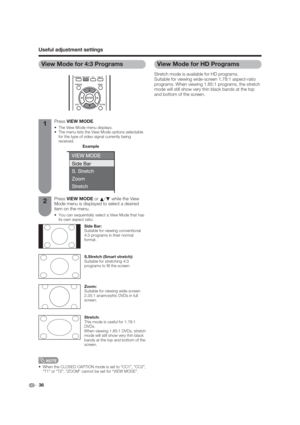 Page 36 36
Useful adjustment settings
Press VIEW MODE or 
a/
b while the View 
Mode menu is displayed to select a desired 
item on the menu.
 You can sequentially select a View Mode that has 
its own aspect ratio.
View Mode for 4:3 Programs
Stretch:
This mode is useful for 1.78:1 
DVDs.
When viewing 1.85:1 DVDs, stretch 
mode will still show very thin black 
bands at the top and bottom of the 
screen.
Press VIEW MODE.
 The View Mode menu displays.
 The menu lists the View Mode options selectable 
for the type...