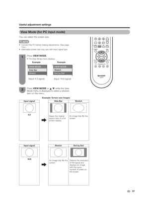 Page 37(Input 4:3 signal)
(Input 16:9 signal)
 37
View Mode (for PC input mode)
You can select the screen size.
 
 Connect the PC before making adjustments. (See page 
15w.)
 Selectable screen size may vary with input signal type.
1
2Press VIEW MODE.

Press VIEW MODE or 
a/
b while the View 
Mode menu is displayed to select a desired 
item on the menu.
Example
Example: Screen size images
Input signal Side Bar Stretch
Keeps the original 
aspect ratio in a full 
screen display.An image fully  lls the 
screen....