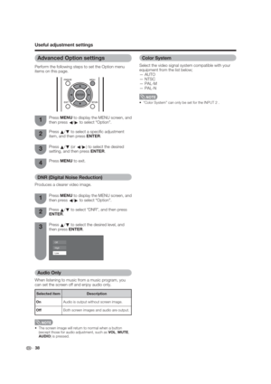 Page 38 38
Useful adjustment settings
Color System
Select the video signal system compatible with your 
equipment from the list below;
— AUTO
— NTSC
— PAL-M
— PAL-N
 “Color System” can only be set for the INPUT 2 .
Audio Only
When listening to music from a music program, you 
can set the screen off and enjoy audio only.
 The screen image will return to normal when a button 
(except those for audio adjustment, such as VOL, MUTE,         
AUDIO) is pressed.
DNR (Digital Noise Reduction)
Produces a clearer video...