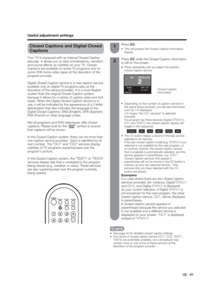 Page 41RatingsSAP ( ST )
1/4 CC1
 41
Closed Captions and Digital Closed 
Captions
Your TV is equipped with an internal Closed Caption 
decoder. It allows you to view conversations, narration 
and sound effects as subtitles on your TV. Closed 
Captions are available on some TV programs and on 
some VHS home video tapes at the discretion of the 
program provider.
Digital Closed Caption service is a new caption service 
available only on digital TV programs (also at the 
discretion of the service provider). It is...