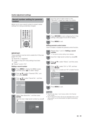 Page 43V - Chip
V - Chip ( DTV  Only )
Secret No.
O n
O f f Status
 43
Secret number setting for parental 
control
Allows you to use a secret number to protect certain 
settings from being accidentally changed.
Press 
a/
b to select “Parental CTRL”, and 
then press ENTER. Press MENU to display the MENU screen, 
and then press 
c/
d to select “Setup”.
Press 
a/
b to select “Secret No.”, and then 
press  ENTER.
Select “New Secret No.”, and then press  
ENTER.
Input the new 4-digit secret number by using 0
–9....