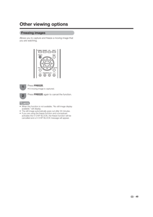 Page 49 49
 When this function is not available, “No still image display 
available.” will display.
 The still image automatically goes out after 30 minutes.
 If you are using the freeze function and a broadcast 
activates the V-CHIP BLOCK, the freeze function will be 
cancelled and a V-CHIP BLOCK message will appear.
Press FREEZE again to cancel the function.
Other viewing options
Freezing images
Allows you to capture and freeze a moving image that 
you are watching.
Press FREEZE.
1
2 