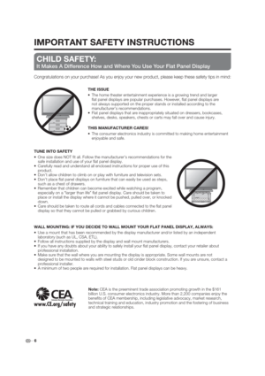 Page 6IMPORTANT SAFETY INSTRUCTIONS
 6
CHILD SAFETY:
It Makes A Difference How and Where You Use Your Flat Panel Display
Congratulations on your purchase! As you enjoy your new product, please keep these safety tips in mind:
THE ISSUE
The home theater entertainment experience is a growing trend and larger 
 at panel displays are popular purchases. However,  at panel displays are 
not always supported on the proper stands or installed according to the 
manufacturer’s recommendations.
Flat panel displays that...