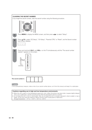 Page 52 52
 As a precautionary measure, make a note of your secret number above, cut it from this manual, and keep it in a safe place.
CLEARING THE SECRET NUMBER
If you forget the secret number, clear the secret number using the following procedure.
Press and hold both CH
r and VOL
k on the TV simultaneously until the “The secret number 
cleared.” appears on the screen. Press MENU to display the MENU screen, and then press 
c/
d to select “Setup”.
Press 
a/
b to select “EZ Setup”, “CH Setup”, “Parental CTRL” or...