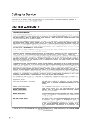 Page 54 54 For location of the nearest Sharp Authorized Service, or to obtain product literature, accessories, supplies, or 
customer assistance, please call 1-800-BE-SHARP.
Calling for Service
LIMITED WARRANTY
CONSUMER LIMITED WARRANTY
SHARP ELECTRONICS CORPORATION warrants to the first consumer purchaser that this Sharp brand Liquid Crystal Display product (the 
“Product”), when shipped in its original container, will be free from defective workmanship and materials, and agrees that it will, at its option,...