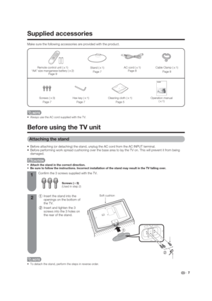 Page 7Supplied accessories
 7
 Always use the AC cord supplied with the TV.
Remote control unit (
g1)
“AA” size manganese battery (
g2)
Page 9
Make sure the following accessories are provided with the product.
AC cord (
g1)
Page 8
Operation manual 
(
g1)
Cable Clamp (
g1)
Page 8
Cleaning cloth (
g1)
Page 5Hex key (
g1)
Page 7Screws (
g3)
Page 7
Stand (
g1)
Page 7
Before using the TV unit
1
21 Insert the stand into the 
openings on the bottom of 
the TV.
2 Insert and tighten the 3 
screws into the 3 holes on...