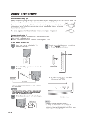 Page 8QUICK REFERENCE
Notes on installing the TV
 Avoid direct sunlight and place the TV in a well-ventilated location.
 Place the TV in a level location.
 Do not turn on the power of the TV before connecting the AC cord.
 8 QUICK INSTALLATION TIPS
Attach your antenna to the back of the 
television. (See page 13.)
Bundle the cords properly with cable clamps . How to turn on the television for the  rst time.
A) Press POWER on television.
POWER
POWER indicator
Connect the AC plug for the television into the 
AC...