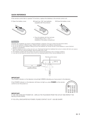 Page 9 9
QUICK REFERENCE
If the remote control fails to operate TV functions, replace the batteries in the remote control unit.
Improper use of batteries can result in chemical leakage or explosion. Be sure to follow the instructions below.
 Do not mix batteries of different types. Different types of batteries have different characteristics.
 Do not mix old and new batteries. Mixing old and new batteries can shorten the life of new batteries or cause chemical 
leakage in old batteries.
 Remove batteries as...