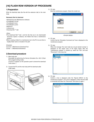 Page 117MX-B200 FLASH ROM VERSION UP PROCEDURE 16-1
[16] FLASH ROM VERSION UP PROCEDURE
1.Preparation
Write the download data (the file with the extension dwl) to the main
body.
Necessary files for download






:***.dwl


should be copied, in advance, into folders that have a maintenance
program.

lengthy folder name is included in the path.
(Example)
Incorrect  c:\Maintenance Download Tool
Correct    c:\Maintenance\Downtool
2.Download procedure
1) Main body side: 
Executable by performing the Service...