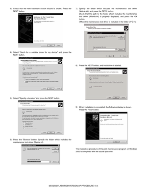 Page 120MX-B200 FLASH ROM VERSION UP PROCEDURE 16-4 3)  Check that the new hardware search wizard is shown. Press the
NEXT button. 
4)  Select Serch for a suitable driver for my device and press the
NEXT button. 
5)  Select Specify a location and press the NEXT button.  
6)  Press the Browse button. Specify the folder which includes the
maintenance tool driver (Mainte.inf)7)  Specify the folder which includes the maintenance tool driver
(Mainte.inf), and press the OPEN button.
Check that the path to the folder...