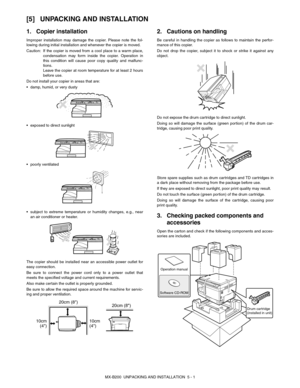 Page 20MX-B200  UNPACKING AND INSTALLATION  5 - 1
[5] UNPACKING AND INSTALLATION
1. Copier installation
Improper installation may damage the copier. Please note the fol-
lowing during initial installation and whenever the copier is moved.
Caution:If the copier is moved from a cool place to a warm place,
condensation may form inside the copier. Operation in
this condition will cause poor copy quality and malfunc-
tions.
Leave the copier at room temperature for at least 2 hours
before use.
Do not install your...