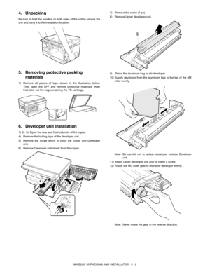 Page 21MX-B200  UNPACKING AND INSTALLATION  5 - 2
4. Unpacking
Be sure to hold the handles on both sides of the unit to unpack the
unit and carry it to the installation location.
5. Removing protective packing 
materials
1) Remove all pieces of tape shown in the illustration below.
Then open the SPF and remove protective materials. After
that, take out the bag containing the TD cartridge.
6. Developer unit installation
1) 2) 3) Open the side and front cabinets of the copier.
4) Remove the locking tape of the...