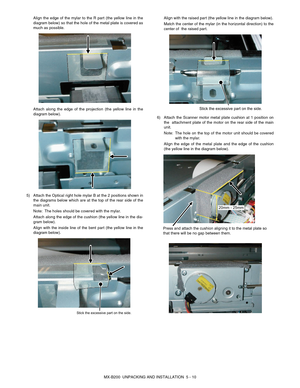 Page 29MX-B200  UNPACKING AND INSTALLATION  5 - 10 Align the edge of the mylar to the R part (the yellow line in the
diagram below) so that the hole of the metal plate is covered as
much as possible.
Attach along the edge of the projection (the yellow line in the
diagram below).
5) Attach the Optical right hole mylar B at the 2 positions shown in
the diagrams below which are at the top of the rear side of the
main unit.
Note:The holes should be covered with the mylar.
Attach along the edge of the cushion (the...