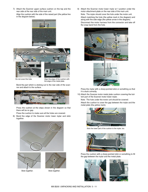 Page 30MX-B200  UNPACKING AND INSTALLATION  5 - 11 7) Attach the Scanner upper surface cushion on the top and the
rear side at the rear side of the main unit.
Align the cushion with the side of the raised part (the yellow line
in the diagram below).
Bend the part which is sticking out to the rear side of the scan-
ner and attach to the surface.
Press the cushion at the steps shown in the diagram so that
there will be no gap.
Press the cushion to make sure all the holes are covered.
8) Bend the edge of the...