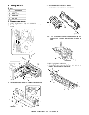 Page 48MX-B200    DISASSEMBLY AND ASSEMBLY  8 - 5
4. Fusing section
A. List
B. Disassembly procedure
1) Remove the connectors (3 pcs.) of the rear cabinet.
2) Open the side cover, remove two screws, and remove the fus-
ing unit.
3) Cut the binding band, remove the screw, and remove the ther-
mistor.4) Remove the screw and remove the resistor.
Remove the screw and remove the U-turn guide.
Note:Check to confirm that the fusing lower earth spring (A) does
not extend over the fusing bearing (B) after tightening...