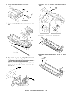 Page 49MX-B200    DISASSEMBLY AND ASSEMBLY  8 - 6 6) Remove the screw and remove the PPD2 sensor.
7) Remove the plate spring on the right and remove the heater
lamp.
8) When opening the fusing unit, slide the fusing lower earth
spring in the arrow direction, and open the unit.
If the fusing unit is opened without sliding the fusing lower earth
spring, the fusing lower earth spring is deformed.
If the fusing lower earth spring is once deformed, the earth
function may not work properly. Replace the deformed...