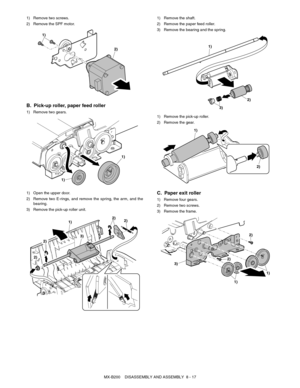 Page 60MX-B200    DISASSEMBLY AND ASSEMBLY  8 - 17 1) Remove two screws.
2) Remove the SPF motor.
B. Pick-up roller, paper feed roller
1) Remove two gears.
1) Open the upper door.
2) Remove two E-rings, and remove the spring, the arm, and the
bearing.
3) Remove the pick-up roller unit.1) Remove the shaft.
2) Remove the paper feed roller.
3) Remove the bearing and the spring.
1) Remove the pick-up roller.
2) Remove the gear.
C. Paper exit roller
1) Remove four gears.
2) Remove two screws.
3) Remove the frame....