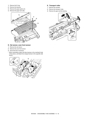 Page 61MX-B200    DISASSEMBLY AND ASSEMBLY  8 - 18 1) Remove the E-ring.
2) Remove the bearing.
3) Remove the paper guide unit.
4) Remove the paper exit roller.
D. Set sensor, scan front sensor
1) Remove the set sensor.
2) Remove the scan front sensor.
3) Disconnect the connectors.
* When assembling, attach the blue harness to the marking B side
of the sensor, and attach the orange harness to the opposite side
sensor.
E. Transport roller
1) Remove the actuator.
2) Remove the transport roller.
3) Remove the gear...