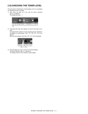 Page 95MX-B200  CHECKING THE TONER LEVEL  13 - 1
[13] CHECKING THE TONER LEVEL
The toner level is indicated by a 6-level display. Use it as a guideline
for replacing the toner cartridge.
1) Hold down the light ( ) key until the alarm indicators
(,,,) blink. 
The display will show - -.
2) Hold down the Copy ratio display (%) key for more than 5 sec-
onds.
The approximate quantity of toner remaining will be indicated in
the display as a percentage. (100, 75, 50, 25, 10 is dis-
played.)
When the percentage is less...