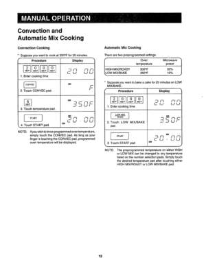 Page 13  
Convectionand 
AutomaticMixCooking 
ConvectionCooking 
Supposeyouwanttocookat350°Ffor20minutes. 
f 
Procedure 
1_Entercookingtime, 
2,TouchCONVECpad. 
% 
3,Touchtemperaturepad, 
ISTARTJ 
4.TouchSTARTpad. 
NOTE: Display 
I 
713I-fl_ 
CLILlL! 
-__J.._LIi-- 
 121_f-ITI 
LILtLl 
,_______J 
Ifyouwishtoknowprogrammedoventemperature, 
simplytouchtheCONVECpad,,Aslongasyour 
fingeristouchingtheCONVECpad,programmed 
oventemperaturewillbedisplayed. AutomaticMixCooking 
Therearetwopreprogrammedsettings....