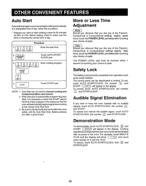 Page 21  
AutoStart 
Ifyouwishtoprogramyouroventobegincookingautomatically 
atadesignatedtimeofday,followthisprocedure: 
*Supposeyouwanttostartcookingastewfor20minutes 
on50%at4:30..Beforesetting,checktomakesurethe 
clockisshowingthecorrecttimeofday. 
Procedure 
2_TouchAUTOSTART/  CLOCKpad. 
3.____Entercookingprogram_ 
4Lj]TouohSTART0a0 
NOTE:1_ 
2. AutoStartcanbeusedformanualcookingand 
CompuCookMicroandConvec 
iftheovendoorisopenedafterprogrammingAuto 
Start,itisnecessarytotouchtheSTARTpadfor...