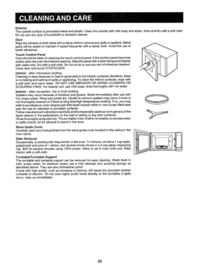 Page 23  
Exterior 
Theoutsidesurfaceisprecoatedmetalandptastic_Cleantheoutsidewithmildsoapandwater;rinseanddrywithasoftcloth. 
Donotuseanytypeofhouseholdorabrasivecleaner 
Door 
Wipethewindowonbothsideswithadampclothtoremoveanyspillsorspatters.rMetal 
partswillbeeasiertomaintainifwipedfrequentlywithadampclothAvoidtheuseof 
harshabrasives. 
TouchControlPanel 
Careshouldbetakenincleaningthetouchcontrolpanel.Ifthecontrolpanelbecomes 
soiled,opentheovendoorbeforecleaning.Wipethepanefwithaclothdampenedslightly...