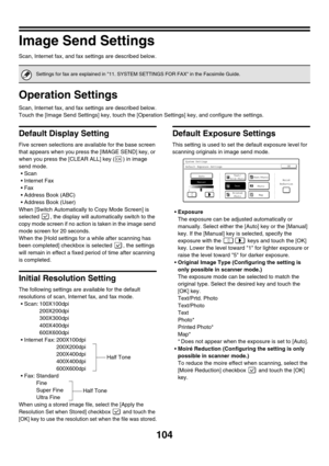 Page 106
104
Image Send Settings
Scan, Internet fax, and fax settings are described below.
Operation Settings
Scan, Internet fax, and fax settings are described below.
Touch the [Image Send Settings] key, touch the [Operation Settings] key, and configure the settings.
Default Display Setting
Five screen selections are available for the base screen 
that appears when you press the [IMAGE SEND] key, or 
when you press the [CLEAR ALL] key ( ) in image 
send mode.•Scan
 Internet Fax
Fax
 Address Book (ABC)
...