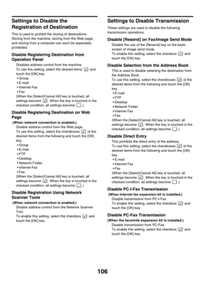 Page 108106
Settings to Disable the 
Registration of Destination
This is used to prohibit the storing of destinations. 
Storing from the machine, storing from the Web page, 
and storing from a computer can each be separately 
prohibited.
Disable Registering Destination from 
Operation Panel 
Disables address control from the machine.
To use this setting, select the desired items   and 
touch the [OK] key.
Group
 E-mail
 Internet Fax
Fax
(When the [Select/Cancel All] key is touched, all 
settings become  ....