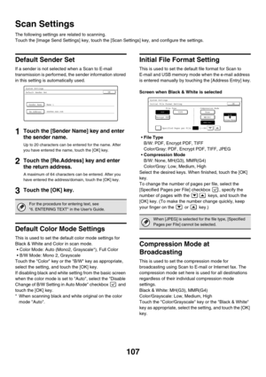 Page 109107
Scan Settings
The following settings are related to scanning.
Touch the [Image Send Settings] key, touch the [Scan Settings] key, and configure the settings.
Default Sender Set
If a sender is not selected when a Scan to E-mail 
transmission is performed, the sender information stored 
in this setting is automatically used.
1Touch the [Sender Name] key and enter 
the sender name.
Up to 20 characters can be entered for the name. After 
you have entered the name, touch the [OK] key.
2Touch the...