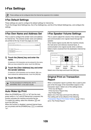 Page 111109
I-Fax Settings
I-Fax Default Settings
These settings are used to configure the default settings for Internet fax.
Touch the [Image Send Settings] key, the [I-Fax Settings] key, and the [I-Fax Default Settings] key, and configure the 
settings.
I-Fax Own Name and Address Set
This is used to configure the sender name and address 
for Internet fax. The entered sender name and address 
are printed at the top of each fax page you send.
1Touch the [Name] key and enter the 
name.
A maximum of 40 characters...