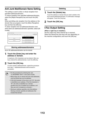 Page 115113
Anti Junk Mail/Domain Name Setting
This setting is used to allow or refuse reception from 
specified addresses/domains.
To refuse reception from specified addresses/domains, 
select the [Reject Reception] key and touch the [OK] 
key.
When permitting only reception from the address or the 
domain that you program, touch the [Allow Reception] 
key and then the [OK] key.
To allow reception from all addresses/domains even 
when there are addresses/domains specified, select [All 
Invalid].
Up to 50...