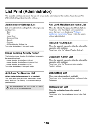 Page 118
116
List Print (Administrator)
This is used to print lists and reports that are only for use by the administrator of the machine. Touch the [List Print 
(Administrator)] key and configure the settings.
Administrator Settings List
Lists of the administrator settings for the following modes 
can be printed. • Copy
Print
 Image Send
 Document Filing
 Security
Common
 All Administrator Settings List
Touch the desired key. Printing will begin.
Image Sending Activity Report
The following Image Sending...