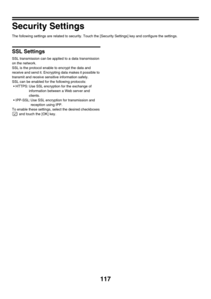 Page 119117
Security Settings
The following settings are related to security. Touch the [Security Settings] key and configure the settings.
SSL Settings
SSL transmission can be applied to a data transmission 
on the network.
SSL is the protocol enable to encrypt the data and 
receive and send it. Encrypting data makes it possible to 
transmit and receive sensitive information safely.
SSL can be enabled for the following protocols:
 HTTPS: Use SSL encryption for the exchange of 
information between a Web server...