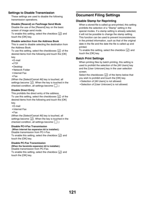 Page 123121
Settings to Disable Transmission
These settings are used to disable the following 
transmission operations.
Disable [Resend] on Fax/Image Send Mode 
Disable the use of the [Resend] key on the basic 
screen of image send mode.
To enable this setting, select the checkbox   and 
touch the [OK] key.
Disable selection from the Address Book 
This is used to disable selecting the destination from 
the Address Book.
To use this setting, select the checkboxes   of the 
desired items from the following and...