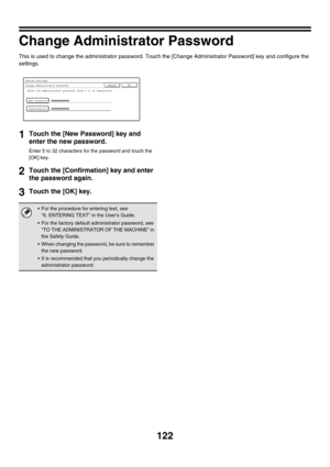Page 124122
Change Administrator Password
This is used to change the administrator password. Touch the [Change Administrator Password] key and configure the 
settings.
1Touch the [New Password] key and 
enter the new password.
Enter 5 to 32 characters for the password and touch the 
[OK] key.
2Touch the [Confirmation] key and enter 
the password again.
3Touch the [OK] key.
 For the procedure for entering text, see 
6. ENTERING TEXT in the Users Guide.
 For the factory default administrator password, see 
TO...