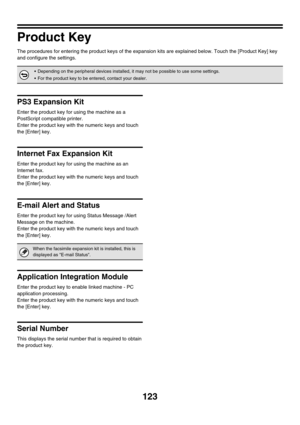 Page 125123
Product Key
The procedures for entering the product keys of the expansion kits are explained below. Touch the [Product Key] key 
and configure the settings.
PS3 Expansion Kit
Enter the product key for using the machine as a 
PostScript compatible printer.
Enter the product key with the numeric keys and touch 
the [Enter] key.
Internet Fax Expansion Kit
Enter the product key for using the machine as an 
Internet fax.
Enter the product key with the numeric keys and touch 
the [Enter] key.
E-mail Alert...