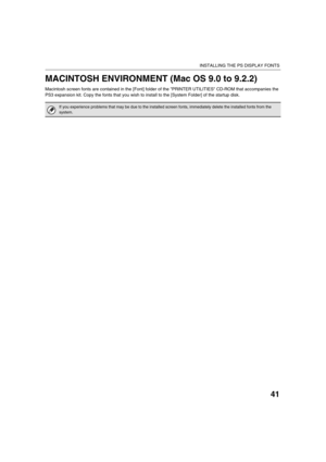 Page 17041
INSTALLING THE PS DISPLAY FONTS
MACINTOSH ENVIRONMENT (Mac OS 9.0 to 9.2.2)
Macintosh screen fonts are contained in the [Font] folder of the PRINTER UTILITIES CD-ROM that accompanies the 
PS3 expansion kit. Copy the fonts that you wish to install to the [System Folder] of the startup disk.
If you experience problems that may be due to the installed screen fonts, immediately delete the installed fonts from the 
system.
!mx4500_us_ins.book  41 ページ  ２００５年１０月３１日　月曜日　午前１１時５７分 