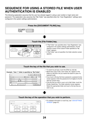 Page 20024
SEQUENCE FOR USING A STORED FILE WHEN USER 
AUTHENTICATION IS ENABLED
The following explanation assumes that the user has already logged in using a user number or login name and 
password. The explanation also assumes that My Folder was specified when the User Registration settings were 
configured in the system settings (administrator).
Press the [DOCUMENT FILING] key.
Touch the [File Folder] key.
 If My Folder was specified when User Registration was 
configured in the system settings...