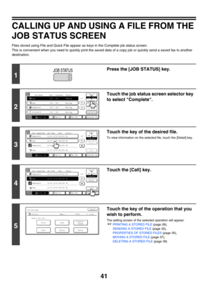 Page 21741
CALLING UP AND USING A FILE FROM THE 
JOB STATUS SCREEN
Files stored using File and Quick File appear as keys in the Complete job status screen.
This is convenient when you need to quickly print the saved data of a copy job or quickly send a saved fax to another 
destination.
1
Press the [JOB STATUS] key.
2
Touch the job status screen selector key 
to select Complete.
3
Touch the key of the desired file.
To view information on the selected file, touch the [Detail] key.
4
Touch the [Call] key.
5
Touch...