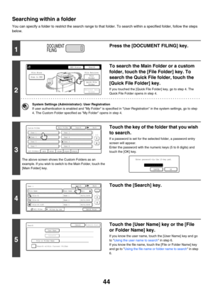 Page 22044
Searching within a folder
You can specify a folder to restrict the search range to that folder. To search within a specified folder, follow the steps 
below.
1
Press the [DOCUMENT FILING] key.
2
To search the Main Folder or a custom 
folder, touch the [File Folder] key. To 
search the Quick File folder, touch the 
[Quick File Folder] key.
If you touched the [Quick File Folder] key, go to step 4. The 
Quick File Folder opens in step 4.
System Settings (Administrator): User Registration
If user...