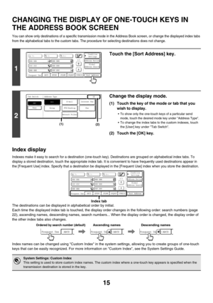 Page 23815
CHANGING THE DISPLAY OF ONE-TOUCH KEYS IN 
THE ADDRESS BOOK SCREEN
You can show only destinations of a specific transmission mode in the Address Book screen, or change the displayed index tabs 
from the alphabetical tabs to the custom tabs. The procedure for selecting destinations does not change.
Index display
Indexes make it easy to search for a destination (one-touch key). Destinations are grouped on alphabetical index tabs. To 
display a stored destination, touch the appropriate index tab. It is...