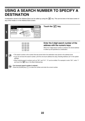 Page 24522
USING A SEARCH NUMBER TO SPECIFY A 
DESTINATION
A destination stored in the Address Book can be called up using the   key. This can be done in the base screen of 
any of the modes or in the Address Book screen.
1
Touch the   key.
2
Enter the 3-digit search number of the 
address with the numeric keys.
When the 3-digit search number is entered, the stored address 
is called up and specified as a destination.
 The search number is the number that was stored when the destination was stored in the...