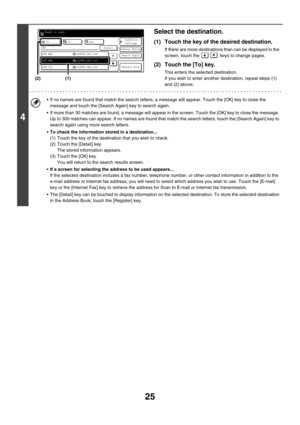 Page 24825
4
Select the destination.
(1) Touch the key of the desired destination.
If there are more destinations than can be displayed in the 
screen, touch the   keys to change pages.
(2) Touch the [To] key.
This enters the selected destination.
If you wish to enter another destination, repeat steps (1) 
and (2) above.
 If no names are found that match the search letters, a message will appear. Touch the [OK] key to close the 
message and touch the [Search Again] key to search again.
 If more than 30 matches...