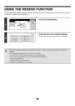 Page 249
26
USING THE RESEND FUNCTION
The last 8 destination addresses used for Scan to E-mail and Internet fax transmissions are saved in memory and can 
be selected to resend to those destinations.
1
Touch the [Resend] key.
2
Touch the key of the desired address.
The last 8 addresses used for transmission are displayed.
• When the [Resend] key is touched and a destination selected,  the mode of the selected destination is automatically 
selected.
 The following types of addresses are not stored for...