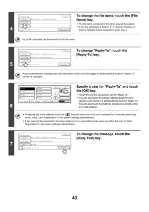 Page 266
43
4
To change the file name, touch the [File 
Name] key.
• The file name is entered in the same way as the subject.
 If you are sending to a Scan to FTP, Scan to Desktop, or Scan to Network Folder destination, go to step 9.
Up to 54 characters can be entered for the file name.
5
To change Reply -To, touch the 
[Reply-To] key.
If user authentication is being used, the  information of the user that logged in will be applied, and thus Reply-To 
cannot be changed.
6
Specify a user for Reply-To and touch...